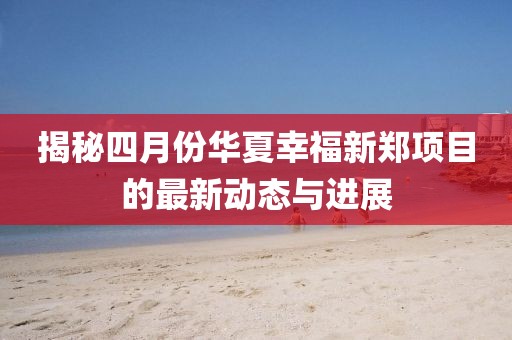 揭秘四月份华夏幸福新郑项目的最新动态与进展