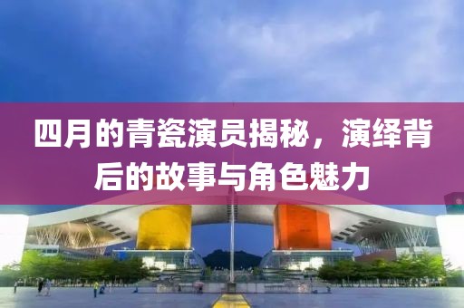 四月的青瓷演员揭秘，演绎背后的故事与角色魅力