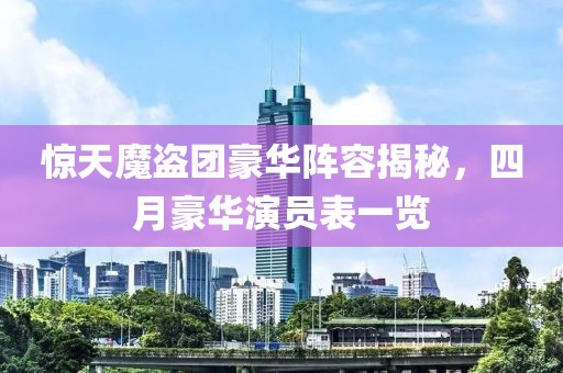 惊天魔盗团豪华阵容揭秘，四月豪华演员表一览