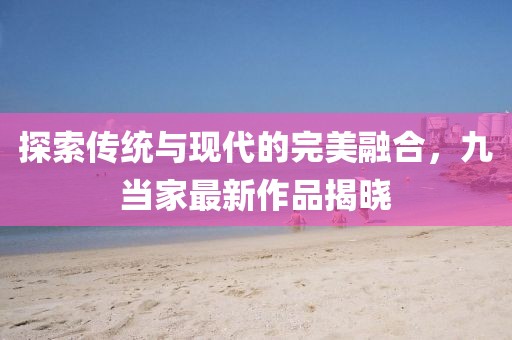 探索传统与现代的完美融合，九当家最新作品揭晓