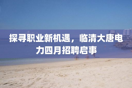 探寻职业新机遇，临清大唐电力四月招聘启事