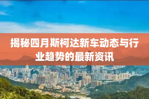 揭秘四月斯柯达新车动态与行业趋势的最新资讯