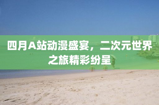 四月A站动漫盛宴，二次元世界之旅精彩纷呈