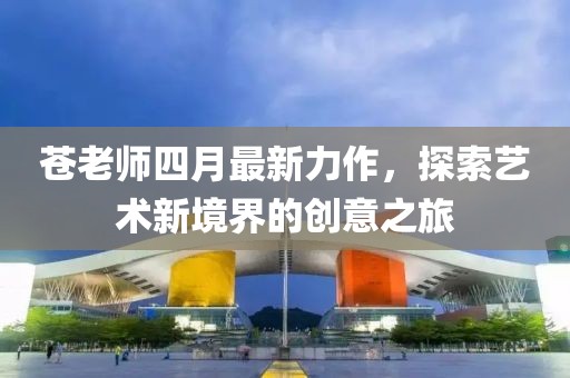 苍老师四月最新力作，探索艺术新境界的创意之旅
