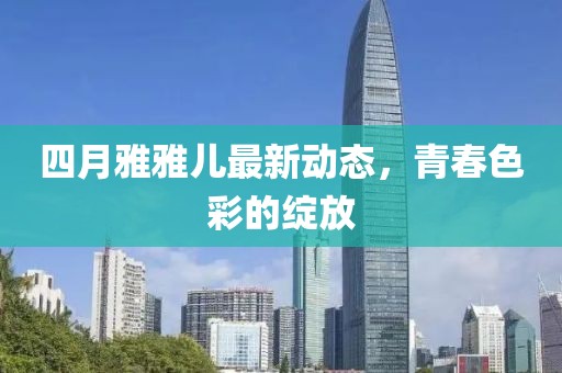 四月雅雅儿最新动态，青春色彩的绽放