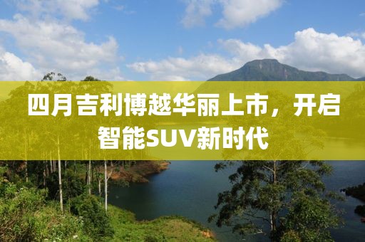 四月吉利博越华丽上市，开启智能SUV新时代