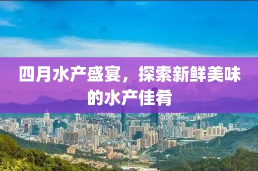 四月水产盛宴，探索新鲜美味的水产佳肴