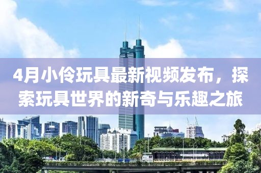 4月小伶玩具最新视频发布，探索玩具世界的新奇与乐趣之旅