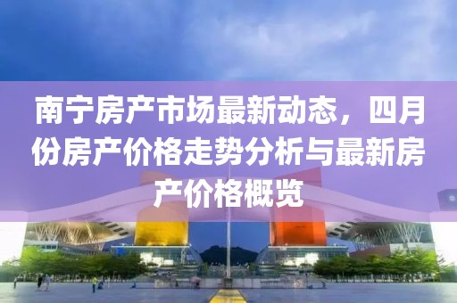 南宁房产市场最新动态，四月份房产价格走势分析与最新房产价格概览