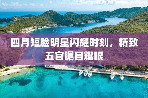 四月短脸明星闪耀时刻，精致五官瞩目耀眼