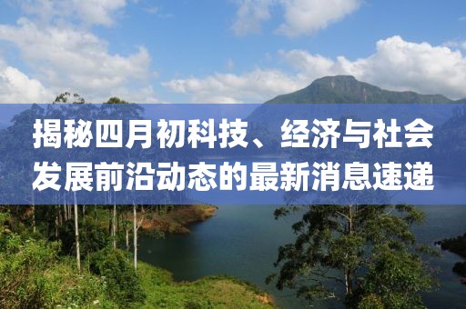 揭秘四月初科技、经济与社会发展前沿动态的最新消息速递
