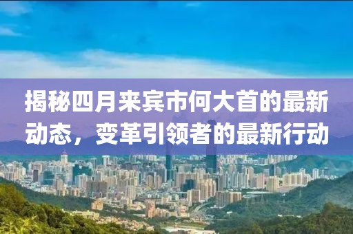 揭秘四月来宾市何大首的最新动态，变革引领者的最新行动