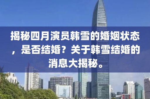 揭秘四月演员韩雪的婚姻状态，是否结婚？关于韩雪结婚的消息大揭秘。