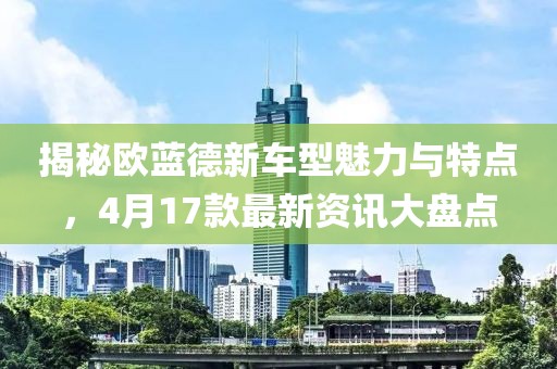 揭秘欧蓝德新车型魅力与特点，4月17款最新资讯大盘点