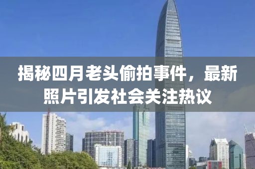 揭秘四月老头偷拍事件，最新照片引发社会关注热议