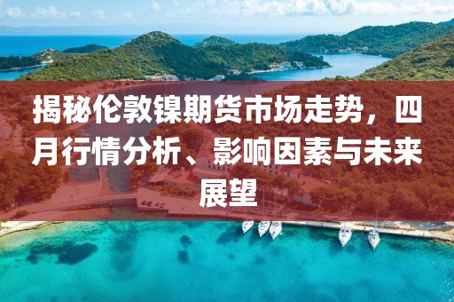 揭秘伦敦镍期货市场走势，四月行情分析、影响因素与未来展望