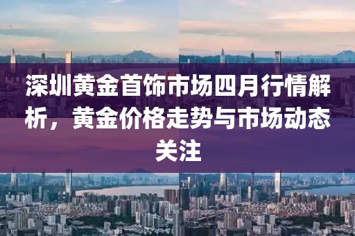 深圳黄金首饰市场四月行情解析，黄金价格走势与市场动态关注