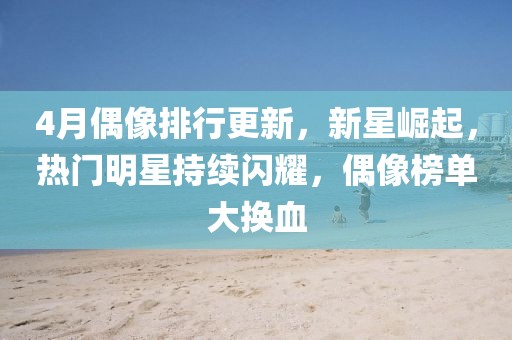 4月偶像排行更新，新星崛起，热门明星持续闪耀，偶像榜单大换血