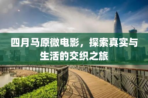 四月马原微电影，探索真实与生活的交织之旅