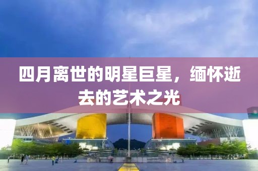 四月离世的明星巨星，缅怀逝去的艺术之光