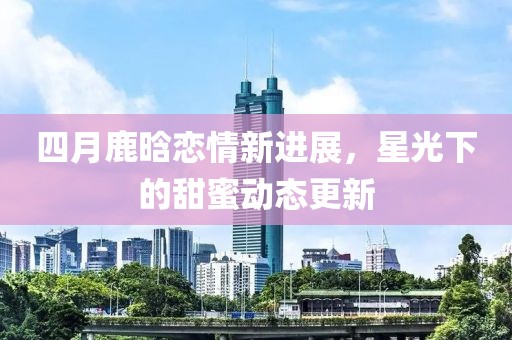四月鹿晗恋情新进展，星光下的甜蜜动态更新