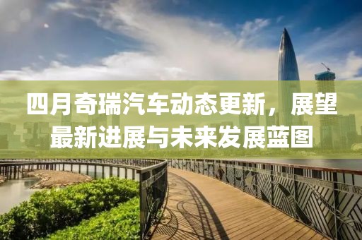 四月奇瑞汽车动态更新，展望最新进展与未来发展蓝图
