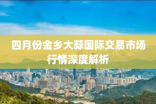 四月份金乡大蒜国际交易市场行情深度解析