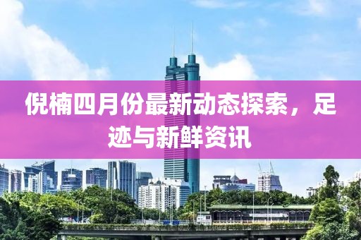 倪楠四月份最新动态探索，足迹与新鲜资讯