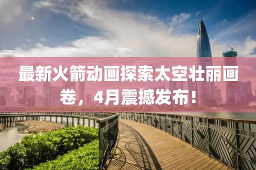 最新火箭动画探索太空壮丽画卷，4月震撼发布！