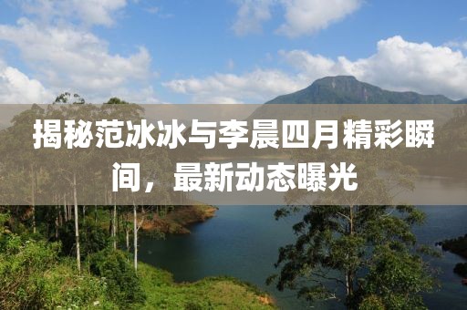 揭秘范冰冰与李晨四月精彩瞬间，最新动态曝光