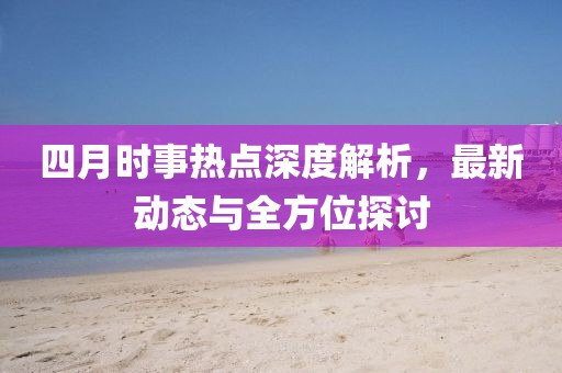 四月时事热点深度解析，最新动态与全方位探讨