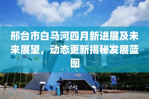 邢台市白马河四月新进展及未来展望，动态更新揭秘发展蓝图