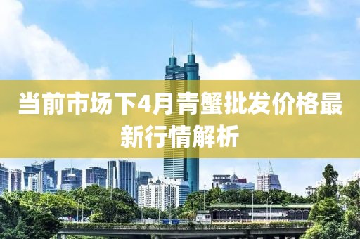 当前市场下4月青蟹批发价格最新行情解析