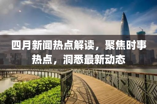 四月新闻热点解读，聚焦时事热点，洞悉最新动态