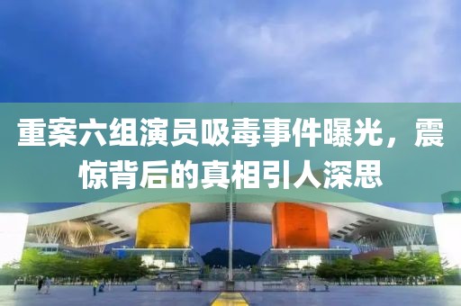 重案六组演员吸毒事件曝光，震惊背后的真相引人深思
