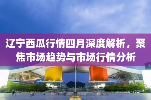 辽宁西瓜行情四月深度解析，聚焦市场趋势与市场行情分析
