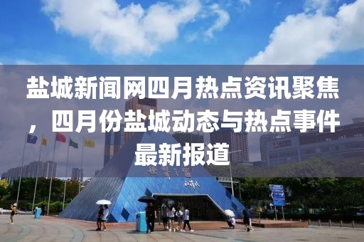盐城新闻网四月热点资讯聚焦，四月份盐城动态与热点事件最新报道