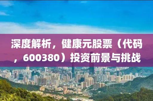 深度解析，健康元股票（代码，600380）投资前景与挑战