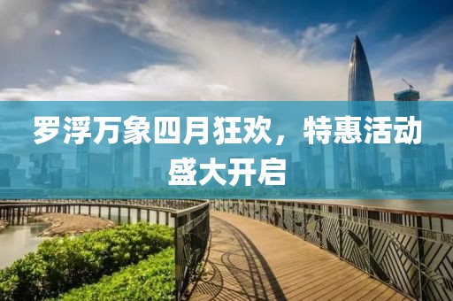 罗浮万象四月狂欢，特惠活动盛大开启