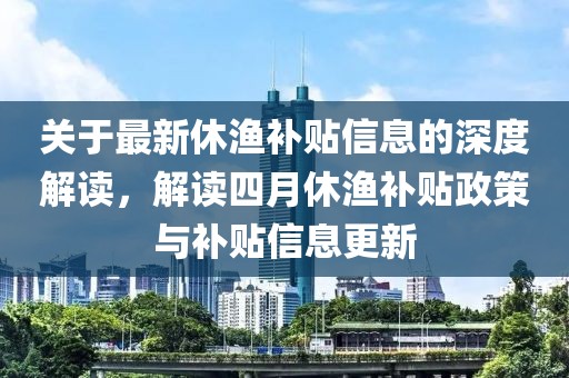关于最新休渔补贴信息的深度解读，解读四月休渔补贴政策与补贴信息更新