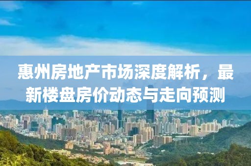 惠州房地产市场深度解析，最新楼盘房价动态与走向预测