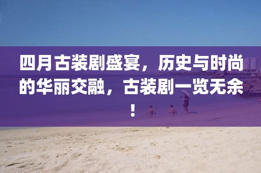 四月古装剧盛宴，历史与时尚的华丽交融，古装剧一览无余！