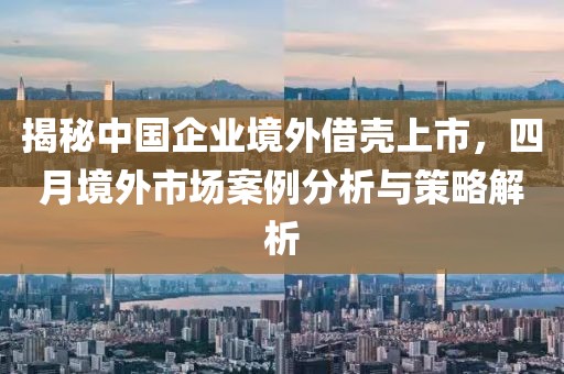 揭秘中国企业境外借壳上市，四月境外市场案例分析与策略解析