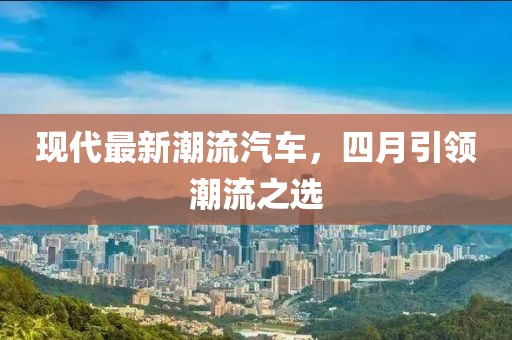 现代最新潮流汽车，四月引领潮流之选