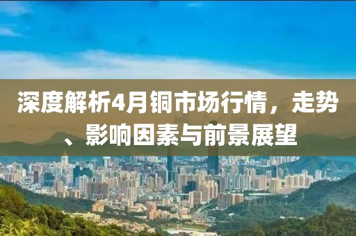 深度解析4月铜市场行情，走势、影响因素与前景展望