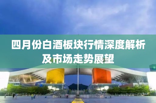 四月份白酒板块行情深度解析及市场走势展望