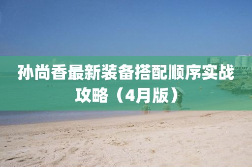 孙尚香最新装备搭配顺序实战攻略（4月版）