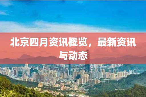 北京四月资讯概览，最新资讯与动态