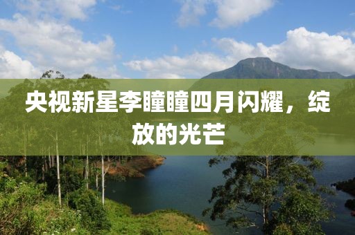 央视新星李瞳瞳四月闪耀，绽放的光芒
