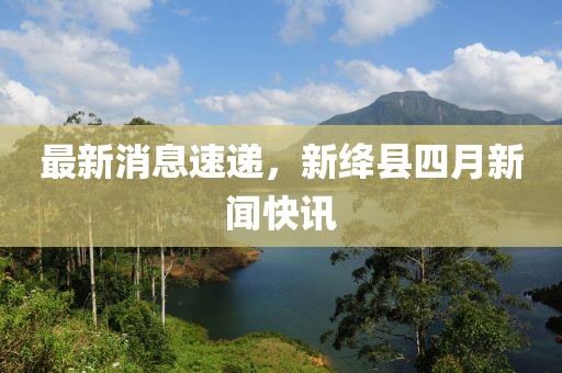 最新消息速递，新绛县四月新闻快讯